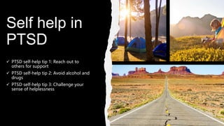 Self help in
PTSD
 PTSD self-help tip 1: Reach out to
others for support
 PTSD self-help tip 2: Avoid alcohol and
drugs
 PTSD self-help tip 3: Challenge your
sense of helplessness
 