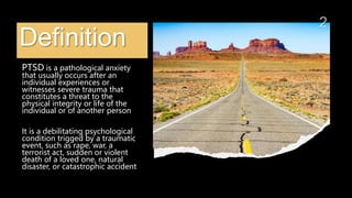 Definition
PTSD is a pathological anxiety
that usually occurs after an
individual experiences or
witnesses severe trauma that
constitutes a threat to the
physical integrity or life of the
individual or of another person
It is a debilitating psychological
condition trigged by a traumatic
event, such as rape, war, a
terrorist act, sudden or violent
death of a loved one, natural
disaster, or catastrophic accident
 