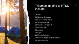 Traumas leading to PTSD
include,
 War
 Natural disasters
 Car or plane crash
 Terrorist attack
 Childhood neglect
 Kidnapping
 Assault
 Rape
 Physical abuse
 Sudden death of a loved one
 Sexual abuse
 