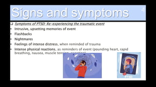 Signs and symptoms
 Symptoms of PTSD: Re-experiencing the traumatic event
 Intrusive, upsetting memories of event
 Flashbacks
 Nightmares
 Feelings of intense distress, when reminded of trauma
 Intense physical reactions, as reminders of event (pounding heart, rapid
breathing, nausea, muscle tension, sweating)
 