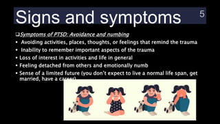 Signs and symptoms
Symptoms of PTSD: Avoidance and numbing
 Avoiding activities, places, thoughts, or feelings that remind the trauma
 Inability to remember important aspects of the trauma
 Loss of interest in activities and life in general
 Feeling detached from others and emotionally numb
 Sense of a limited future (you don’t expect to live a normal life span, get
married, have a career)
 
