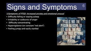 Signs and Symptoms
Symptoms of PTSD: Increased anxiety and emotional arousal
 Difficulty falling or staying asleep
 Irritability or outbursts of anger
 Difficulty concentrating
 Hypervigilance (on constant “red alert”)
 Feeling jumpy and easily startled
 