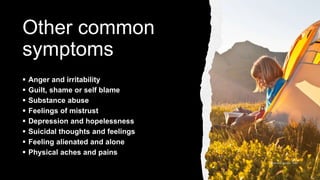 Other common
symptoms
 Anger and irritability
 Guilt, shame or self blame
 Substance abuse
 Feelings of mistrust
 Depression and hopelessness
 Suicidal thoughts and feelings
 Feeling alienated and alone
 Physical aches and pains
 