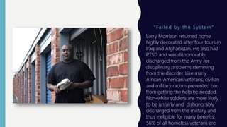 “ Fa i l e d b y t h e S y s t e m ”
Larry Morrison returned home
highly decorated after four tours in
Iraq and Afghanistan. He also had
PTSD and was dishonorably
discharged from the Army for
disciplinary problems stemming
from the disorder. Like many
African-American veterans, civilian
and military racism prevented him
from getting the help he needed.
Non-white soldiers are more likely
to be unfairly and dishonorably
discharged from the military and
thus ineligible for many benefits.
56% of all homeless veterans are
 