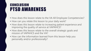 CONCLUSION
PTSD AWARENESS
• How does this lesson relate to the VA All Employee Competencies?
• How can you relate this lesson to your daily work?
• How does this lesson relate to increasing patient experience and
improving the quality of service at VAPAHCS?
• How does this lesson relate to the overall strategic goals and
mission of VAPAHCS and the VA?
• How can the information learned from this lesson help you
personally and/or professionally?
 