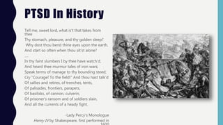 PTSD In History
Tell me, sweet lord, what is’t that takes from
thee
Thy stomach, pleasure, and thy golden sleep?
Why dost thou bend thine eyes upon the earth,
And start so often when thou sit’st alone?
….
In thy faint slumbers I by thee have watch’d,
And heard thee murmur tales of iron wars;
Speak terms of manage to thy bounding steed;
Cry “Courage! To the field!” And thou hast talk’d
Of sallies and retires, of trenches, tents,
Of palisades, frontiers, parapets,
Of basilisks, of cannon, culverin,
Of prisoner’s ransom and of soldiers slain,
And all the currents of a heady fight.
-Lady Percy’s Monologue
Henry IV by Shakespeare, first performed in
 