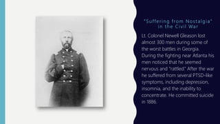 “ S u f f e r i n g f ro m N o s t a l g i a ”
i n t h e C i v i l Wa r
Lt. Colonel Newell Gleason lost
almost 300 men during some of
the worst battles in Georgia.
During the fighting near Atlanta his
men noticed that he seemed
nervous and “rattled.” After the war
he suffered from several PTSD-like
symptoms, including depression,
insomnia, and the inability to
concentrate. He committed suicide
in 1886.
 