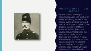 “A c u t e M e l a n c h o l i a ” a n d
A d d i c t i o n
General Edward McGarry of
California struggled with alcoholism
before and during his time in the
military, but his drinking worsened
after he participated in some of the
deadliest massacres of Native
Americans in Utah, Idaho, and
Nevada. His comrades noted that
he thrived in battle, but was
depressed and “useless” in camp.
After showing up drunk for a dress
parade in Arizona, he was sent
back to San Francisco in 1867
where he killed himself with a pen
knife in the Occidental Hotel.
 