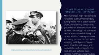 “ S h e l l S h o c k e d , C o m b a t
Fa t i g u e d , a n d F l a k - H a p p y ”
After numerous high-risk bombing
runs deep over German territory
during World War II, actor-turned-
pilot Colonel Jimmy Stewart was
grounded on a few occasions after
he went “flak-happy.” His comrades
said he wasn’t afraid of dying, but
he was afraid of making a mistake
and losing more of his men. After
returning to Hollywood, Stewart
found it hard to eat, sleep, and
motivate himself enough to find
work. He also suffered from
tremors, nightmares, hearing loss,
https://www.youtube.com/watch?v=LKco5Tv8ciw
 