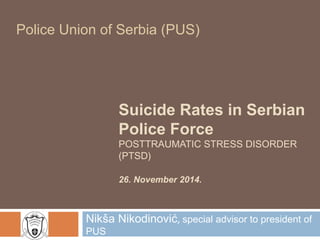 Police Union of Serbia (PUS) 
Suicide Rates in Serbian 
Police Force 
POSTTRAUMATIC STRESS DISORDER 
(PTSD) 
26. November 2014. 
Nikša Nikodinović, special advisor to president of 
PUS 
 