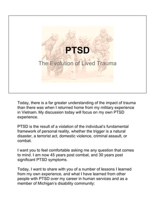 PTSD
The Evolution of Lived Trauma
Today, there is a far greater understanding of the impact of trauma
than there was when I returned home from my military experience
in Vietnam. My discussion today will focus on my own PTSD
experience.
PTSD is the result of a violation of the individual’s fundamental
framework of personal reality, whether the trigger is a natural
disaster, a terrorist act, domestic violence, criminal assault, or
combat.
I want you to feel comfortable asking me any question that comes
to mind. I am now 45 years post combat, and 30 years post
significant PTSD symptoms.
Today, I want to share with you of a number of lessons I learned
from my own experience, and what I have learned from other
people with PTSD over my career in human services and as a
member of Michigan’s disability community:
 
