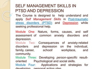 SELF MANAGEMENT SKILLS IN
PTSD AND DEPRESSION
The Course is designed to help understand and
apply Self Management Skills in Post-traumatic
stress disorders (PTSD) and Depression while
seeking professional help.
Module One: Nature, forms, causes, and self
assessment of common anxiety disorders and
depression.
Module Two: Consequences of anxiety-related
disorders and depression on the individual,
family, career, school/ workplace, and
community.
Module Three: Developing person-specific result-
oriented Psychological and social skills.
Module Four: Applications and strategies for
 