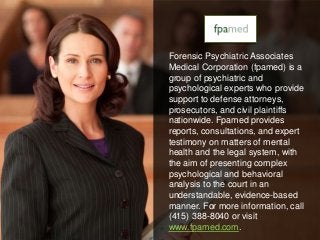 Forensic Psychiatric Associates 
Medical Corporation (fpamed) is a 
group of psychiatric and 
psychological experts who provide 
support to defense attorneys, 
prosecutors, and civil plaintiffs 
nationwide. Fpamed provides 
reports, consultations, and expert 
testimony on matters of mental 
health and the legal system, with 
the aim of presenting complex 
psychological and behavioral 
analysis to the court in an 
understandable, evidence-based 
manner. For more information, call 
(415) 388-8040 or visit 
www.fpamed.com. 
