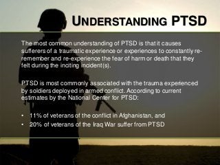 UNDERSTANDING PTSD 
The most common understanding of PTSD is that it causes 
sufferers of a traumatic experience or experiences to constantly re-remember 
and re-experience the fear of harm or death that they 
felt during the inciting incident(s). 
PTSD is most commonly associated with the trauma experienced 
by soldiers deployed in armed conflict. According to current 
estimates by the National Center for PTSD: 
• 11% of veterans of the conflict in Afghanistan, and 
• 20% of veterans of the Iraq War suffer from PTSD 
 