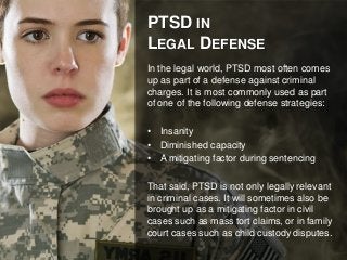 PTSD IN 
LEGAL DEFENSE 
In the legal world, PTSD most often comes 
up as part of a defense against criminal 
charges. It is most commonly used as part 
of one of the following defense strategies: 
• Insanity 
• Diminished capacity 
• A mitigating factor during sentencing 
That said, PTSD is not only legally relevant 
in criminal cases. It will sometimes also be 
brought up as a mitigating factor in civil 
cases such as mass tort claims, or in family 
court cases such as child custody disputes. 
 