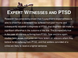EXPERT WITNESSES AND PTSD 
Research has consistently shown that if a psychiatric expert witness is 
able to show that a defendant has suffered from past trauma and 
subsequently establish a diagnosis of PTSD, that diagnosis can make a 
significant difference in the outcome of the trial. This is especially true 
in the case of veterans suffering from PTSD. Time and time again, 
studies have shown that juries are more lenient on veterans whom they 
believe to be suffering from PTSD, and that soldiers convicted of a 
crime are likely to receive a lighter sentence. 
 