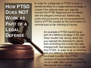HOW PTSD 
DOES NOT 
WORK AS 
PART OF A 
LEGAL 
DEFENSE 
In order for a diagnosis of PTSD to have a 
beneficial effect on a legal defense strategy, it 
is best if the defense team can logically 
connect the PTSD diagnosis and its effects 
with the alleged criminal act. Additionally, 
juries and courtrooms are not sympathetic to 
claims of PTSD caused by the commission of 
criminal acts or the inflicting of trauma. 
An example of PTSD backfiring as 
part of a defense strategy is the Jodi 
Arias murder trial, during which the 
jury rejected the defendant's claims 
that committing the murder she was 
charged with had caused her to suffer 
from PTSD. In order to be an effective 
part of a defense, the defendant must 
be shown to suffer from PTSD 
because of trauma inflicted on them, 
not as a side effect of trauma that they 
themselves have inflicted. 
 