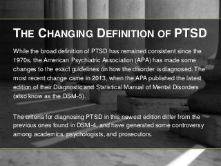 THE CHANGING DEFINITION OF PTSD 
While the broad definition of PTSD has remained consistent since the 
1970s, the American Psychiatric Association (APA) has made some 
changes to the exact guidelines on how the disorder is diagnosed. The 
most recent change came in 2013, when the APA published the latest 
edition of their Diagnostic and Statistical Manual of Mental Disorders 
(also know as the DSM-5). 
The criteria for diagnosing PTSD in this newest edition differ from the 
previous ones found in DSM-4, and have generated some controversy 
among academics, psychologists, and prosecutors. 
 