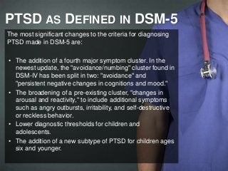 PTSD AS DEFINED IN DSM-5 
The most significant changes to the criteria for diagnosing 
PTSD made in DSM-5 are: 
• The addition of a fourth major symptom cluster. In the 
newest update, the "avoidance/numbing" cluster found in 
DSM-IV has been split in two: "avoidance" and 
"persistent negative changes in cognitions and mood." 
• The broadening of a pre-existing cluster, "changes in 
arousal and reactivity," to include additional symptoms 
such as angry outbursts, irritability, and self-destructive 
or reckless behavior. 
• Lower diagnostic thresholds for children and 
adolescents. 
• The addition of a new subtype of PTSD for children ages 
six and younger. 
 