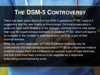 THE DSM-5 CONTROVERSY 
There has been some criticism of the DSM-5 updates to PTSD; most of it 
suggesting that the new criteria is overly broad. Criminal prosecutors in 
particular have been skeptical of the changes, claiming that it is now easier 
than ever for expert witness testimony to establish PTSD, which will lead to 
an increase in the number of defendants who use it as a part of their 
criminal defense. 
While the current application of PTSD in criminal defenses may be 
controversial, the wide spread acceptance of PTSD as a legitimate medical 
condition means that it will continue to be used as a part of legal defenses, 
and that it will most likely continue to be regarded as a legitimate 
extenuating circumstance by juries. 
 