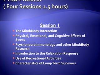 Session I
 The MindBody Interaction
 Physical, Emotional, and Cognitive Effects of
  Stress
 Psychoneuroimmunology and other MindBody
  Research
 Introduction to the Relaxation Response
 Use of Recreational Activities
 Characteristics of Long-Term Survivors
 