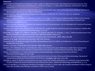 References
RAND Health and National Security Research Center. (2008). Invisible Wounds of War: Psychological and Cognitive Injuries, Their
     consequences, and Services to Assist Recovery. Territani, E. & Jaycox, L. H. (Eds.).Rand Corporation, retrieved form internet
     resource at http://rand.org/pubs/monographs/MG720/.
Department of Defense Task Force on Mental Health. (2007). An achievable vision: Report of the Department of Defense Task Force on
     Mental Health. Falls Church, VA: Defense Health Board.
Van Der Kolk, B. A. Clinical Implications of Neuroscience Research in PTSD. Ann. N.Y. Acad. Sci. 1071: 1–17 (2006) doi:
     10.1196/annals.1364.022
Thomas, J. L., Wilk,J. E., Riviere, L.A., McGurk, D., Castro ,C. A. & Hoge, C. W. Prevalence of Mental Health Problems and Functional
     Impairment Among Active Component and National Guard Soldiers 3 and 12 Months Following Combat in Iraq Arch Gen
     Psychiatry. 2010;67(6):614-623.
American Psychiatric Association. Diagnostic and statistical manual of mental disorders. 4th ed. Washington (DC): American Psychiatric
     Association; 2000. Text revision
Vernberg, E.M., LaGreca, A.M., Silverman, W.K., & Prinstein, M.J. (1996). Prediction of posttraumatic stress symptoms in children after
     Hurricane Andrew. Journal of Abnormal Psychology, 2, 237-248.
Russoniello, C.V., Skalko, T.K., O’Brien, K., McGhee, S.A., Bingham-Alexander, D., & Beatley, J. (2002). Childhood posttraumatic stress
     disorder and efforts to cope after Hurricane Floyd. Behavioral Medicine, 28(2), 61-71.
Davidson, J.R. (2001). Recognition and treatment of posttraumatic stress disorder. JAMA, 286(5), 584-588.
Sapolsky, R. M. (1998). Why zebras don’t get ulcers. New York: Freeman.
Armsworth, M.W., & Holaday, M. (1993). The effects of psychological trauma on children and adolescents. Journal of Counseling and
     Development, 72(1), 49-57.
Stevens, L.M. (2001). Posttraumatic stress disorder. JAMA, 286(5), 630-631.
Davidson, J.R.T., Rothbaum, B.O., van der Kolk, B.A., Sikes, C.R., & Farfel, G.M. (2001). Multicenter, double-blind comparison of
     Sertaline and placebo in the treatment of posttraumatic stress disorder. Archives of General Psychiatry, 58(5), 485-92.
Thayer, J. F. & Brosschot , J. F. (2005). Psychosomatics and psychopathology: Looking up and down from the brain
     Psychoneuroendocrinology, 30, 1050–1058.
Task Force of the European Society of Cardiology and the North American Society of Pacing and Electro physiology. Standards of
     measurement, physiological interpretation, and clinical use. Circulation 1996, 93(5): 1043-1065
Vaschillo, E., Lehrer, P., Rishe, N., & Konstantinov, M. (2002). Heart rate variability biofeedback as a method for assessing baroreflex
     function: A preliminary study of resonance in the cardiovascular system. Applied Psychophysiology and Biofeedback, 27, 1–27
Lehrer, P, Vaschillo, E, Lu S, Eckberg,D,Vaschillo, B; Scardella,A & Habib, R. (2006). Heart rate variability biofeedback: Effects of age on
     heart rate variability, baroreflex gain, and asthma. CHEST 129 (2); 278-84.
 