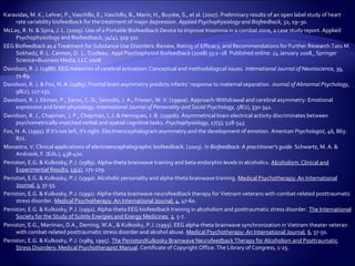 Karavidas, M. K., Lehrer, P., Vaschillo, E., Vaschillo, B., Marin, H., Buyske, S., et al. (2007). Preliminary results of an open label study of heart
     rate variability biofeedback for the treatment of major depression. Applied Psychophysiology and Biofeedback, 32, 19–30.
McLay, R. N. & Spira, J. L. (2009). Use of a Portable Biofeedback Device to Improve Insomnia in a combat zone, a case study report. Applied
     Psychophysiology and Biofeedback, 34(4), 319-321
EEG Biofeedback as a Treatment for Substance Use Disorders: Review, Rating of Efficacy, and Recommendations for Further Research Tato M.
     Sokhadz, R. L. Cannon, D. L. Trudeau, Appl Psychophysiol Biofeedback (2008) 33:1–28 Published online: 24 January 2008_ Springer
     Science+Business Media, LLC 2008
Davidson, R. J. (1988). EEG measures of cerebral activation: Conceptual and methodological issues. International Journal of Neuroscience, 39,
     71-89.
Davidson, R. J. & Fox, N. A. (1989). Frontal brain asymmetry predicts infants’ response to maternal separation. Journal of Abnormal Psychology,
     98(2), 127-131.
Davidson, R. J. Ekman, P., Saron, C. D., Senuslis, J. A., Friesen, W. V. (1990a). Approach-Withdrawal and cerebral asymmetry: Emotional
     expression and brain physiology. International Journal of Personality and Social Psychology, 58(2), 330-341.
Davidson, R. J., Chapman, J. P., Chapman, L.J. & Henriques, J. B. (1990b). Asymmetrical brain electrical activity discriminates between
     psychometrically-matched verbal and spatial cognitive tasks. Psychophysiology, 27(5); 528-543
Fox, N. A. (1991). If it's not left, it's right: Electroencephalogram asymmetry and the development of emotion. American Psychologist, 46, 863-
     872.
Monastra, V. Clinical applications of electroencephalographic biofeedback. (2003). In Biofeedback: A practitioner’s guide. Schwartz, M. A. &
     Andrasik, F. (Eds.), 438-470.
Peniston, E.G. & Kulkosky, P.J. (1989). Alpha-theta brainwave training and beta endorphin levels in alcoholics. Alcoholism: Clinical and
     Experimental Results, 13(2), 271-279.
Peniston, E.G. & Kulkosky, P.J. (1990). Alcoholic personality and alpha-theta brainwave training. Medical Psychotherapy: An International
     Journal, 3, 37-55.
Peniston, E.G. & Kulkosky, P.J. (1991). Alpha-theta brainwave neurofeedback therapy for Vietnam veterans with combat-related posttraumatic
     stress disorder. Medical Psychotherapy: An International Journal, 4, 47-60.
Peniston, E.G. & Kulkosky, P.J. (1992). Alpha-theta EEG biofeedback training in alcoholism and posttraumatic stress disorder. The International
     Society for the Study of Subtle Energies and Energy Medicines, 2, 5-7.
Peniston, E.G., Marrinan, D.A., Deming, W.A., & Kulkosky, P.J. (1993). EEG alpha-theta brainwave synchronization in Vietnam theater veteran
     with combat-related posttraumatic stress disorder and alcohol abuse. Medical Psychotherapy: An International Journal, 6, 37-50.
Peniston, E.G. & Kulkosky, P.J. (1989, 1995). The Peniston/Kulkosky Brainwave Neurofeedback Therapy for Alcoholism and Posttraumatic
     Stress Disorders: Medical Psychotherapist Manual. Certificate of Copyright Office. The Library of Congress, 1-25.
 