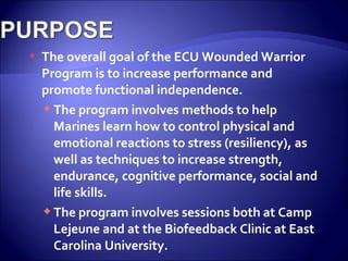    The overall goal of the ECU Wounded Warrior
    Program is to increase performance and
    promote functional independence.
     The program involves methods to help
      Marines learn how to control physical and
      emotional reactions to stress (resiliency), as
      well as techniques to increase strength,
      endurance, cognitive performance, social and
      life skills.
     The program involves sessions both at Camp
      Lejeune and at the Biofeedback Clinic at East
      Carolina University.
 