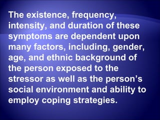 The existence, frequency,
intensity, and duration of these
symptoms are dependent upon
many factors, including, gender,
age, and ethnic background of
the person exposed to the
stressor as well as the person’s
social environment and ability to
employ coping strategies.
 