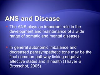    The ANS plays an important role in the
    development and maintenance of a wide
    range of somatic and mental diseases

   In general autonomic imbalance and
    decreased parasympathetic tone may be the
    final common pathway linking negative
    affective states and ill health (Thayer &
    Brosschot, 2005)
 