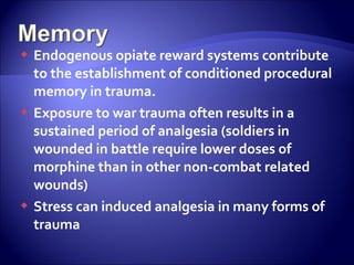  Endogenous opiate reward systems contribute
  to the establishment of conditioned procedural
  memory in trauma.
 Exposure to war trauma often results in a
  sustained period of analgesia (soldiers in
  wounded in battle require lower doses of
  morphine than in other non-combat related
  wounds)
 Stress can induced analgesia in many forms of
  trauma
 