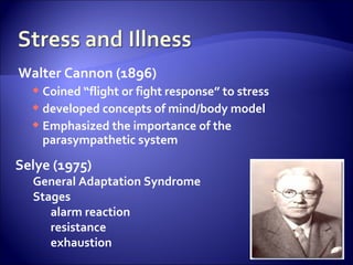 Walter Cannon (1896)
   Coined “flight or fight response” to stress
   developed concepts of mind/body model
   Emphasized the importance of the
    parasympathetic system

Selye (1975)
  General Adaptation Syndrome
  Stages
     alarm reaction
     resistance
     exhaustion
 