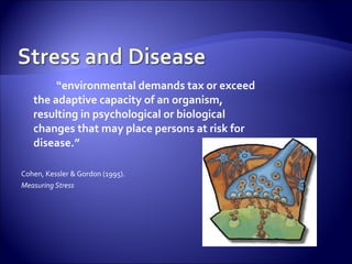 “environmental demands tax or exceed
   the adaptive capacity of an organism,
   resulting in psychological or biological
   changes that may place persons at risk for
   disease.”

Cohen, Kessler & Gordon (1995).
Measuring Stress
 