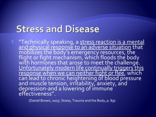   “Technically speaking, a stress reaction is a mental
    and physical response to an adverse situation that
    mobilizes the body’s emergency resources, the
    flight or fight mechanism, which floods the body
    with hormones that arose to meet the challenge.
    Unfortunately modern life continually triggers this
    response when we can neither fight or flee, which
    can lead to chronic heightening of blood pressure
    and muscle tension, irritability, anxiety, and
    depression-and a lowering of immune
    effectiveness”.
        (Daniel Brown, 2003. Stress, Trauma and the Body, p. 89).
 