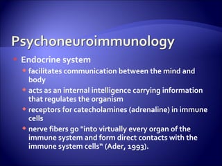    Endocrine system
     facilitates communication between the mind and
      body
     acts as an internal intelligence carrying information
      that regulates the organism
     receptors for catecholamines (adrenaline) in immune
      cells
     nerve fibers go "into virtually every organ of the
      immune system and form direct contacts with the
      immune system cells“ (Ader, 1993).
 