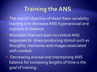  The overall objective of Heart Rate variability
  training is to decrease ANS hyperarousal and
  improve its balance.
 Wounded Warriors learn to control ANS
  responses to stress producing stimuli such as
  thoughts, memories and images associated
  with combat.
 Decreasing arousal and maintaining ANS
  balance for increasing lengths of time is the
  goal of training.
 