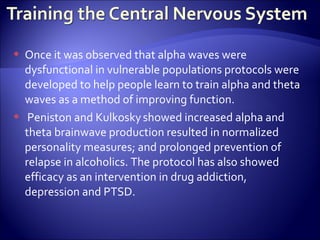    Once it was observed that alpha waves were
    dysfunctional in vulnerable populations protocols were
    developed to help people learn to train alpha and theta
    waves as a method of improving function.
    Peniston and Kulkosky showed increased alpha and
    theta brainwave production resulted in normalized
    personality measures; and prolonged prevention of
    relapse in alcoholics. The protocol has also showed
    efficacy as an intervention in drug addiction,
    depression and PTSD.
 
