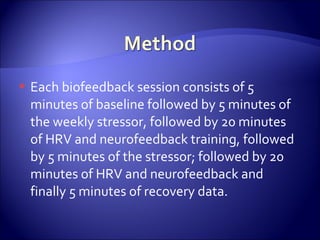    Each biofeedback session consists of 5
    minutes of baseline followed by 5 minutes of
    the weekly stressor, followed by 20 minutes
    of HRV and neurofeedback training, followed
    by 5 minutes of the stressor; followed by 20
    minutes of HRV and neurofeedback and
    finally 5 minutes of recovery data.
 