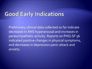    Preliminary clinical data collected so far indicate
    decreases in ANS hyperarousal and increases in
    parasympathetic activity. Reports on PHQ-SF 36
    indicated positive changes in physical symptoms,
    and decreases in depression panic attack and
    anxiety.
 