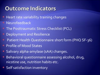   Heart rate variability training changes
   Neurofeedback
   The Posttraumatic Stress Checklist (PCL)
   Deployment and Resilience
   Patient Health Questionnaire short form (PHQ SF-36)
   Profile of Mood States
   Salivary alpha-amylase (sAA) changes.
   Behavioral questionnaire assessing alcohol, drug,
    nicotine use, nutrition habits etc.
   Self satisfaction inventory
 