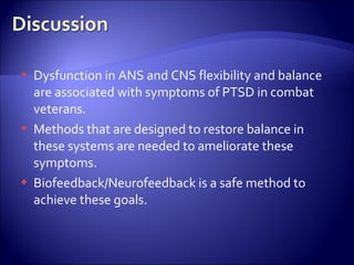    Dysfunction in ANS and CNS flexibility and balance
    are associated with symptoms of PTSD in combat
    veterans.
   Methods that are designed to restore balance in
    these systems are needed to ameliorate these
    symptoms.
   Biofeedback/Neurofeedback is a safe method to
    achieve these goals.
 