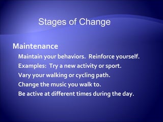 Stages of Change

Maintenance
 Maintain your behaviors. Reinforce yourself.
 Examples: Try a new activity or sport.
 Vary your walking or cycling path.
 Change the music you walk to.
 Be active at different times during the day.
 