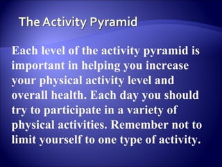 Each level of the activity pyramid is
important in helping you increase
your physical activity level and
overall health. Each day you should
try to participate in a variety of
physical activities. Remember not to
limit yourself to one type of activity.
 