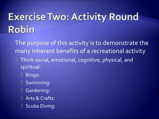    The purpose of this activity is to demonstrate the
    many inherent benefits of a recreational activity
     Think social, emotional, cognitive, physical, and
      spiritual.
         Bingo:
         Swimming:
         Gardening:
         Arts & Crafts:
         Scuba Diving:
 