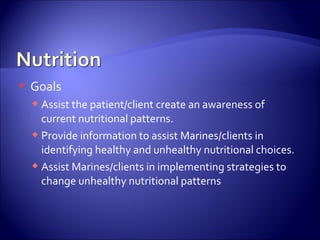    Goals
     Assist the patient/client create an awareness of
      current nutritional patterns.
     Provide information to assist Marines/clients in
      identifying healthy and unhealthy nutritional choices.
     Assist Marines/clients in implementing strategies to
      change unhealthy nutritional patterns
 
