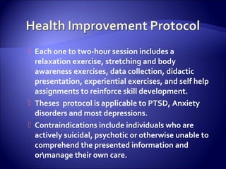  Each one to two-hour session includes a
  relaxation exercise, stretching and body
  awareness exercises, data collection, didactic
  presentation, experiential exercises, and self help
  assignments to reinforce skill development.
 Theses protocol is applicable to PTSD, Anxiety
  disorders and most depressions.
 Contraindications include individuals who are
  actively suicidal, psychotic or otherwise unable to
  comprehend the presented information and
  ormanage their own care.
 