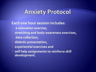    Each one hour session includes:
       a relaxation exercise,
       stretching and body awareness exercises,
       data collection,
       didactic presentation,
       experiential exercises and
       self help assignments to reinforce skill
        development.
 