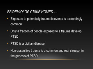 EPIDEMIOLOGY TAKE HOMES….
• Exposure to potentially traumatic events is exceedingly
common
• Only a fraction of people exposed to a trauma develop
PTSD
• PTSD is a civilian disease
• Non-assaultive trauma is a common and real stressor in
the genesis of PTSD

 