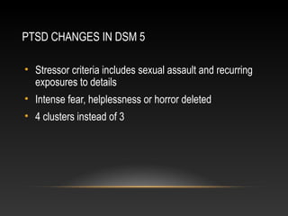 PTSD CHANGES IN DSM 5
• Stressor criteria includes sexual assault and recurring
exposures to details
• Intense fear, helplessness or horror deleted
• 4 clusters instead of 3

 