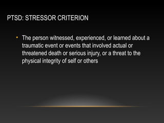 PTSD: STRESSOR CRITERION
• The person witnessed, experienced, or learned about a
traumatic event or events that involved actual or
threatened death or serious injury, or a threat to the
physical integrity of self or others

 